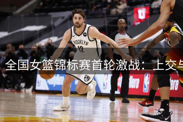 全国女篮锦标赛首轮激战：上交与广东险胜告捷