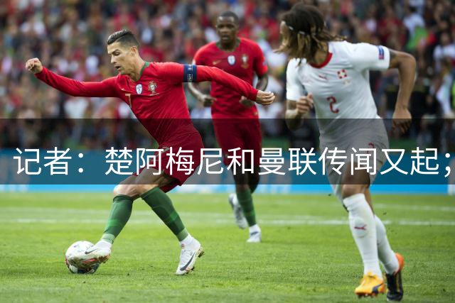 记者：楚阿梅尼和曼联传闻又起；卡马文加被推荐给多家英超球队